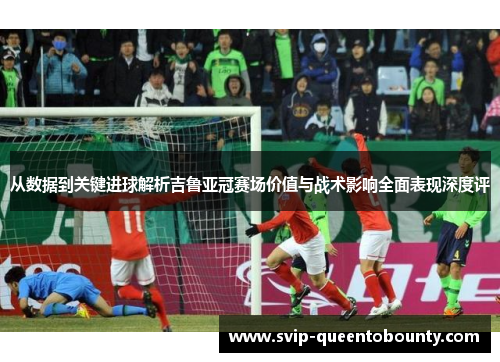 从数据到关键进球解析吉鲁亚冠赛场价值与战术影响全面表现深度评 从数据到关键进球解析吉鲁亚冠赛场价值与战术影响全面表现深度评