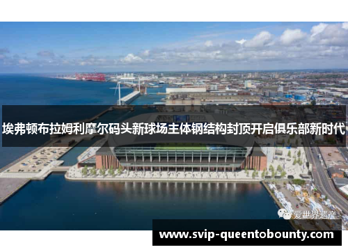 埃弗顿布拉姆利摩尔码头新球场主体钢结构封顶开启俱乐部新时代