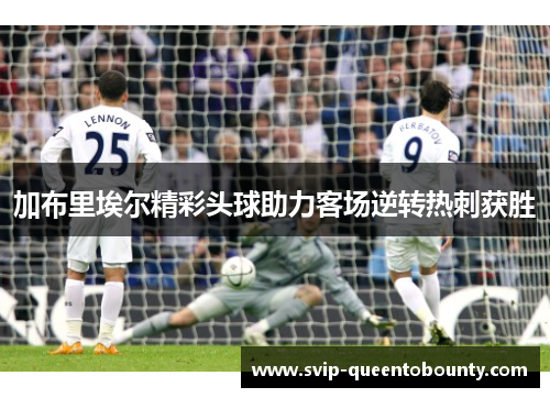 加布里埃尔精彩头球助力客场逆转热刺获胜 加布里埃尔精彩头球助力客场逆转热刺获胜