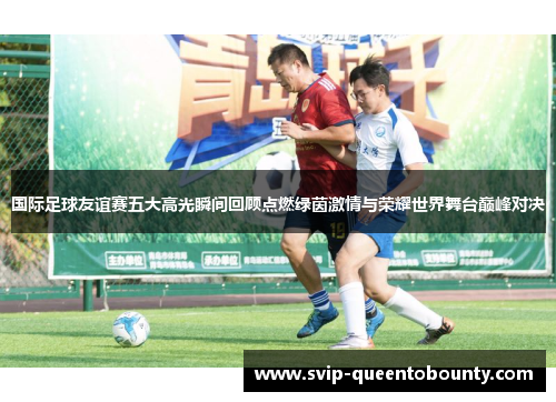 国际足球友谊赛五大高光瞬间回顾点燃绿茵激情与荣耀世界舞台巅峰对决