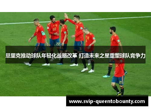 恩里克推动球队年轻化战略改革 打造未来之星重塑球队竞争力 恩里克推动球队年轻化战略改革 打造未来之星重塑球队竞争力
